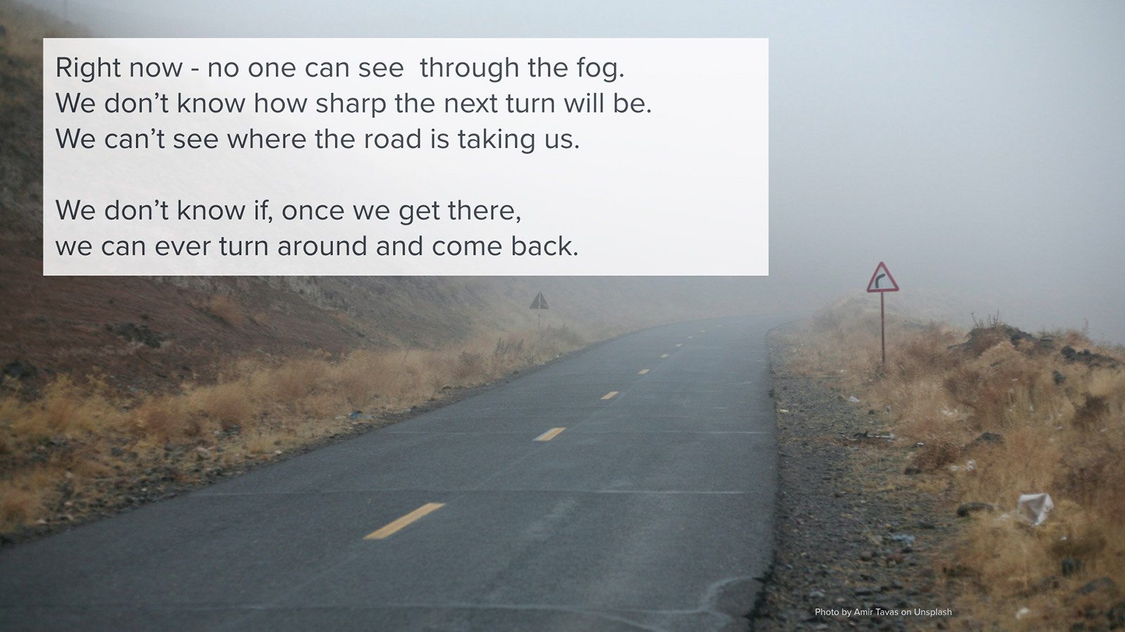 Right now - no one can see through the fog. We don’t know how sharp the next turn will be. We can’t see where the road is taking us. We don’t know if, once we get there, we can ever turn around and come back.