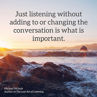 Just listening, without adding to or changing the conversation, is what is important.